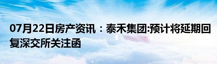 07月22日房产资讯：泰禾集团:预计将延期回复深交所关注函