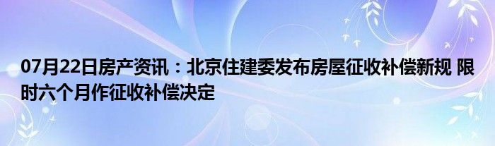 07月22日房产资讯：北京住建委发布房屋征收补偿新规 限时六个月作征收补偿决定