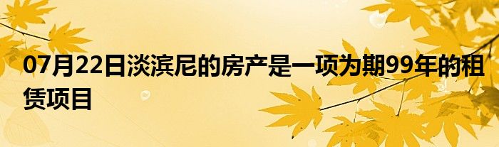 07月22日淡滨尼的房产是一项为期99年的租赁项目