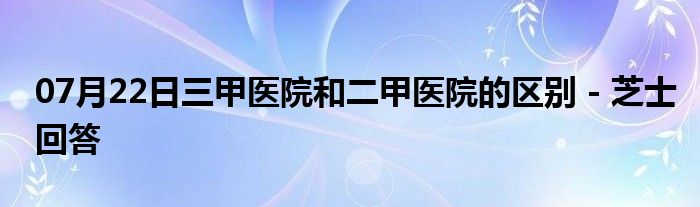 07月22日三甲医院和二甲医院的区别 - 芝士回答