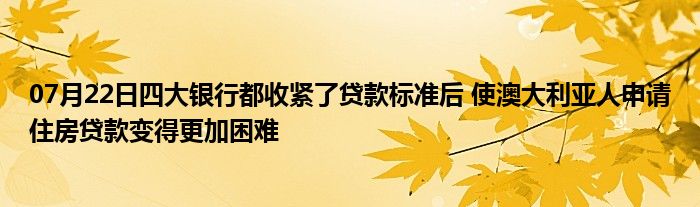 07月22日四大银行都收紧了贷款标准后 使澳大利亚人申请住房贷款变得更加困难