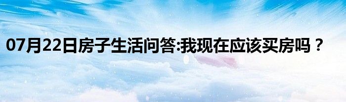 07月22日房子生活问答:我现在应该买房吗？