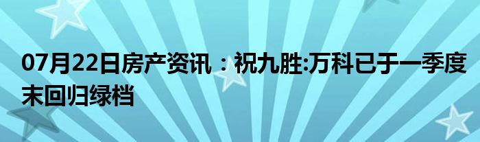 07月22日房产资讯：祝九胜:万科已于一季度末回归绿档