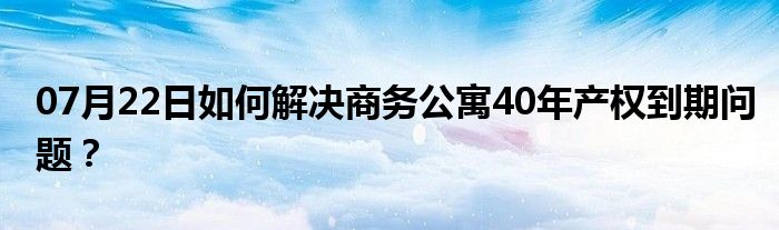 07月22日如何解决商务公寓40年产权到期问题？