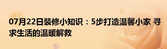 07月22日装修小知识：5步打造温馨小家 寻求生活的温暖解救