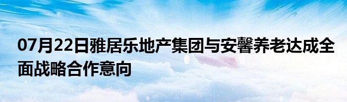 07月22日雅居乐地产集团与安馨养老达成全面战略合作意向