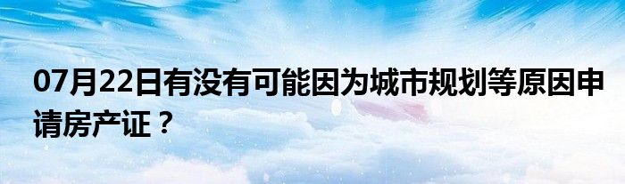 07月22日有没有可能因为城市规划等原因申请房产证？