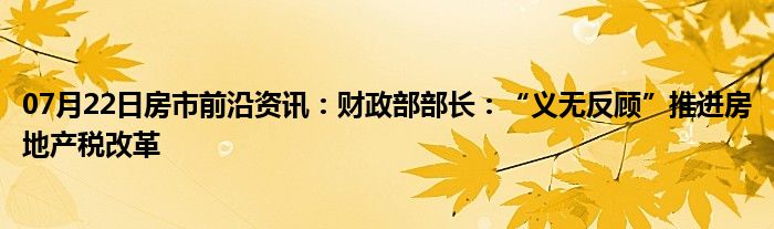 07月22日房市前沿资讯：财政部部长：“义无反顾”推进房地产税改革