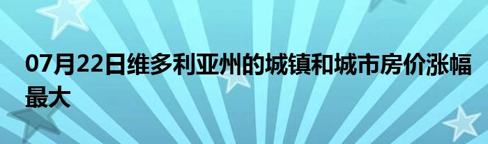 07月22日维多利亚州的城镇和城市房价涨幅最大