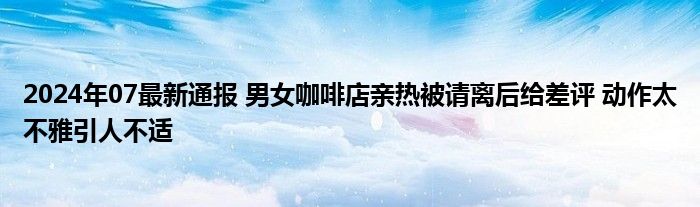 2024年07最新通报 男女咖啡店亲热被请离后给差评 动作太不雅引人不适