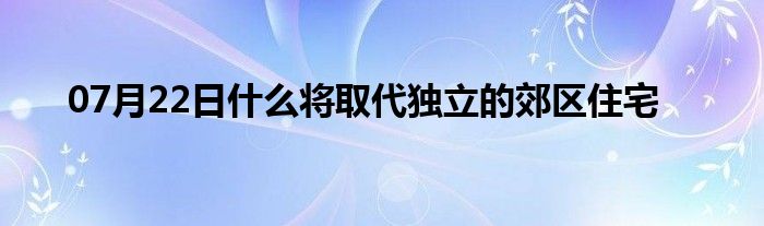 07月22日什么将取代独立的郊区住宅