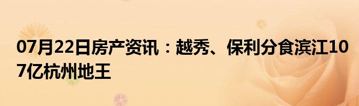 07月22日房产资讯：越秀、保利分食滨江107亿杭州地王