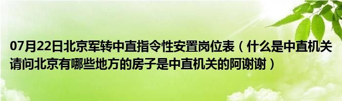 07月22日北京军转中直指令性安置岗位表（什么是中直机关请问北京有哪些地方的房子是中直机关的阿谢谢）