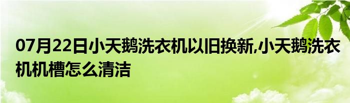 07月22日小天鹅洗衣机以旧换新,小天鹅洗衣机机槽怎么清洁