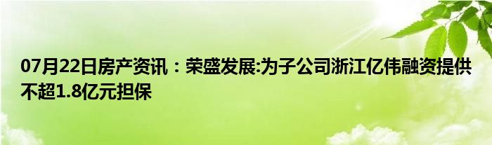 07月22日房产资讯：荣盛发展:为子公司浙江亿伟融资提供不超1.8亿元担保