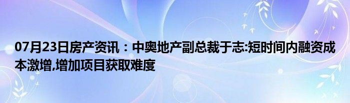 07月23日房产资讯：中奥地产副总裁于志:短时间内融资成本激增,增加项目获取难度