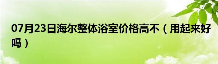 07月23日海尔整体浴室价格高不（用起来好吗）