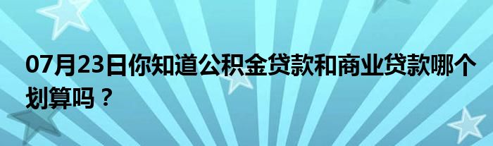 07月23日你知道公积金贷款和商业贷款哪个划算吗？