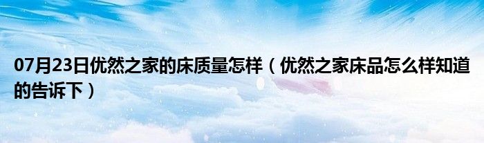 07月23日优然之家的床质量怎样（优然之家床品怎么样知道的告诉下）