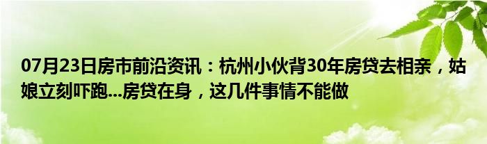 07月23日房市前沿资讯：杭州小伙背30年房贷去相亲，姑娘立刻吓跑...房贷在身，这几件事情不能做