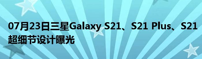 07月23日三星Galaxy S21、S21 Plus、S21超细节设计曝光