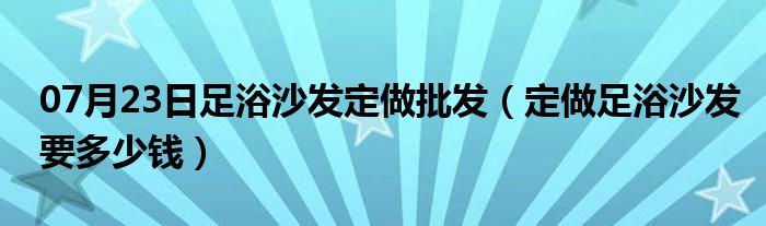 07月23日足浴沙发定做批发（定做足浴沙发要多少钱）