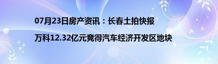 07月23日房产资讯：长春土拍快报|万科12.32亿元竞得汽车经济开发区地块