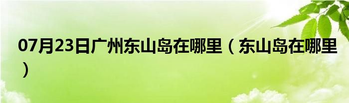 07月23日广州东山岛在哪里（东山岛在哪里）