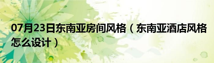 07月23日东南亚房间风格（东南亚酒店风格怎么设计）