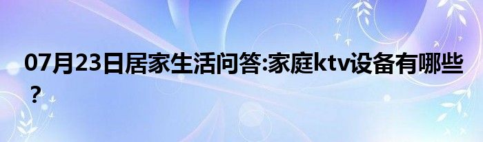 07月23日居家生活问答:家庭ktv设备有哪些？