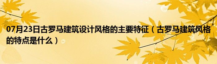 07月23日古罗马建筑设计风格的主要特征（古罗马建筑风格的特点是什么）