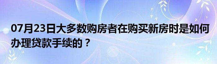 07月23日大多数购房者在购买新房时是如何办理贷款手续的？