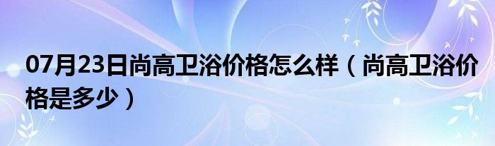 07月23日尚高卫浴价格怎么样（尚高卫浴价格是多少）