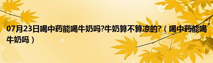 07月23日喝中药能喝牛奶吗?牛奶算不算凉的?（喝中药能喝牛奶吗）