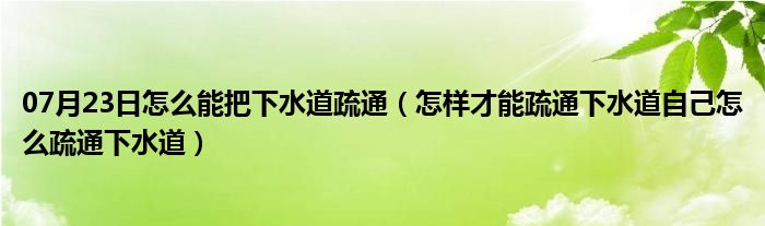 07月23日怎么能把下水道疏通（怎样才能疏通下水道自己怎么疏通下水道）