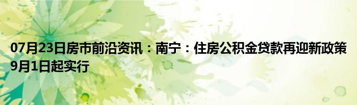 07月23日房市前沿资讯：南宁：住房公积金贷款再迎新政策9月1日起实行