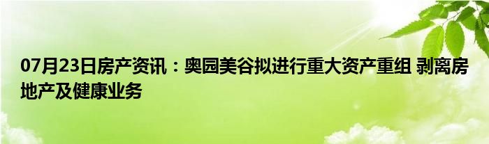 07月23日房产资讯：奥园美谷拟进行重大资产重组 剥离房地产及健康业务