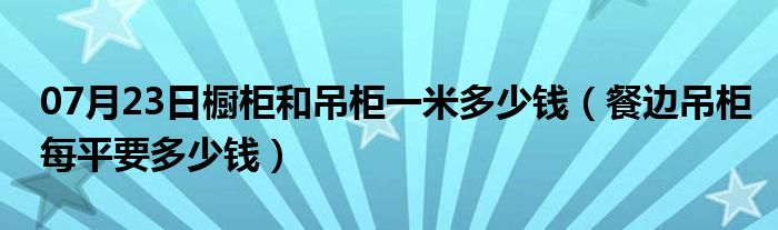 07月23日橱柜和吊柜一米多少钱（餐边吊柜每平要多少钱）