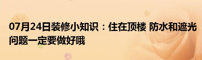 07月24日装修小知识：住在顶楼 防水和遮光问题一定要做好哦