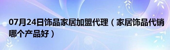 07月24日饰品家居加盟代理（家居饰品代销哪个产品好）