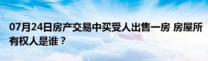 07月24日房产交易中买受人出售一房 房屋所有权人是谁？