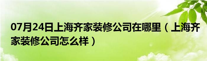 07月24日上海齐家装修公司在哪里（上海齐家装修公司怎么样）