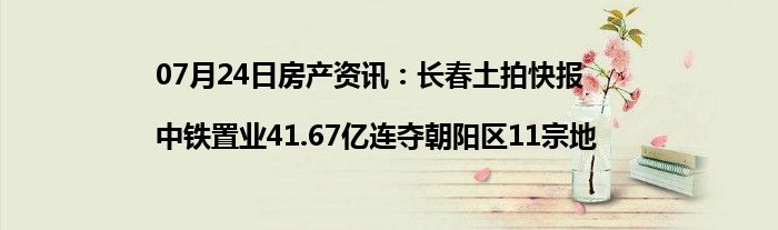 07月24日房产资讯：长春土拍快报|中铁置业41.67亿连夺朝阳区11宗地