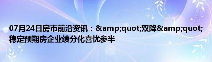 07月24日房市前沿资讯：&quot;双降&quot;稳定预期房企业绩分化喜忧参半