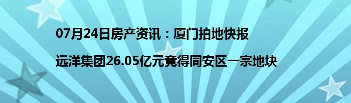 07月24日房产资讯：厦门拍地快报|远洋集团26.05亿元竞得同安区一宗地块