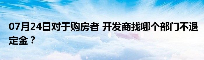 07月24日对于购房者 开发商找哪个部门不退定金？