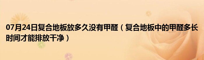 07月24日复合地板放多久没有甲醛（复合地板中的甲醛多长时间才能排放干净）