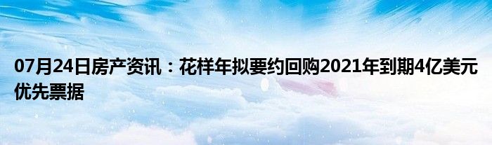 07月24日房产资讯：花样年拟要约回购2021年到期4亿美元优先票据