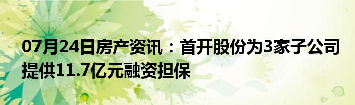 07月24日房产资讯：首开股份为3家子公司提供11.7亿元融资担保