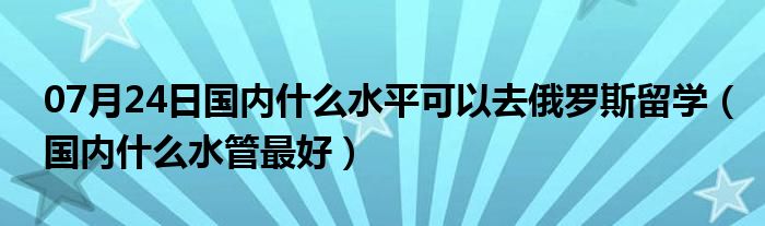 07月24日国内什么水平可以去俄罗斯留学（国内什么水管最好）